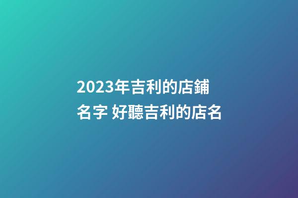 2023年吉利的店鋪名字 好聽吉利的店名-第1張-店鋪起名-玄機派